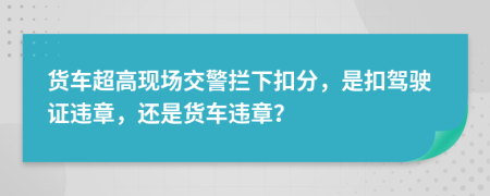 货车超高现场交警拦下扣分，是扣驾驶证违章，还是货车违章？