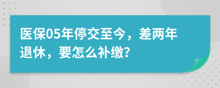 医保05年停交至今，差两年退休，要怎么补缴？