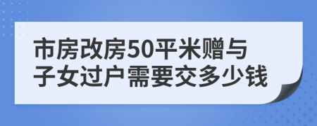 市房改房50平米赠与子女过户需要交多少钱