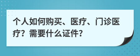 个人如何购买、医疗、门诊医疗？需要什么证件？