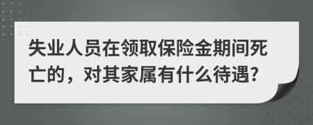 失业人员在领取保险金期间死亡的，对其家属有什么待遇?