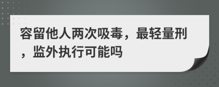 容留他人两次吸毒，最轻量刑，监外执行可能吗