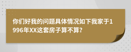 你们好我的问题具体情况如下我家于1996年XX这套房子算不算？