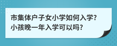 市集体户子女小学如何入学?小孩晚一年入学可以吗?