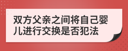 双方父亲之间将自己婴儿进行交换是否犯法