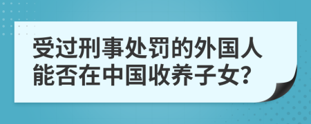 受过刑事处罚的外国人能否在中国收养子女？