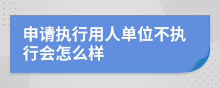 申请执行用人单位不执行会怎么样