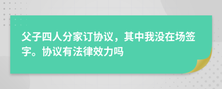 父子四人分家订协议，其中我没在场签字。协议有法律效力吗