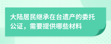 大陆居民继承在台遗产的委托公证，需要提供哪些材料