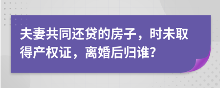 夫妻共同还贷的房子，时未取得产权证，离婚后归谁？