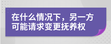 在什么情况下，另一方可能请求变更抚养权