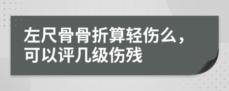 左尺骨骨折算轻伤么，可以评几级伤残