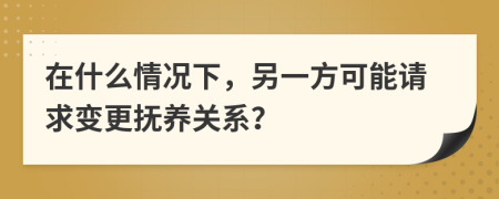 在什么情况下，另一方可能请求变更抚养关系？