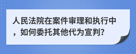 人民法院在案件审理和执行中，如何委托其他代为宣判？