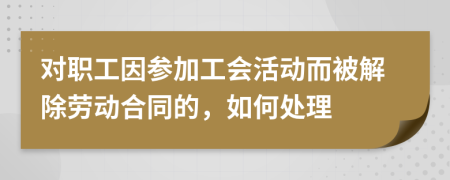 对职工因参加工会活动而被解除劳动合同的，如何处理