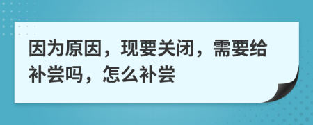 因为原因，现要关闭，需要给补尝吗，怎么补尝