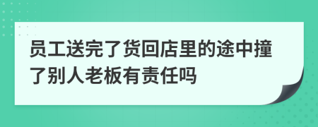 员工送完了货回店里的途中撞了别人老板有责任吗