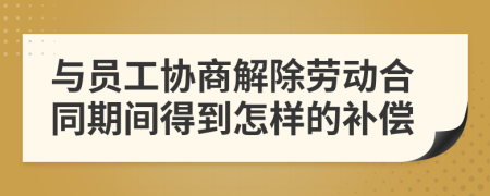 与员工协商解除劳动合同期间得到怎样的补偿