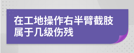 在工地操作右半臂截肢属于几级伤残