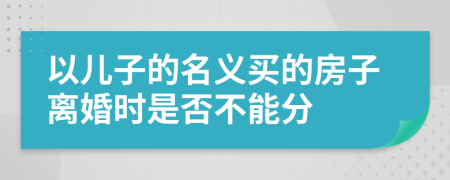 以儿子的名义买的房子离婚时是否不能分