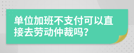 单位加班不支付可以直接去劳动仲裁吗？