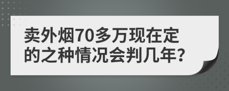 卖外烟70多万现在定的之种情况会判几年？