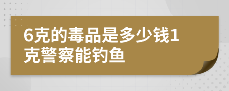 6克的毒品是多少钱1克警察能钓鱼