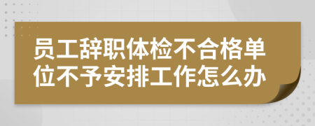 员工辞职体检不合格单位不予安排工作怎么办