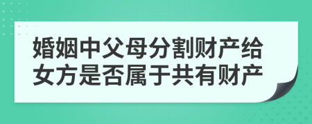 婚姻中父母分割财产给女方是否属于共有财产