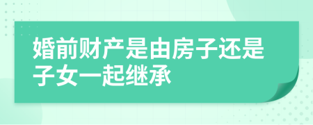 婚前财产是由房子还是子女一起继承