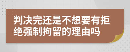 判决完还是不想要有拒绝强制拘留的理由吗