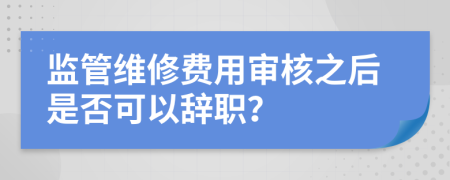 监管维修费用审核之后是否可以辞职？