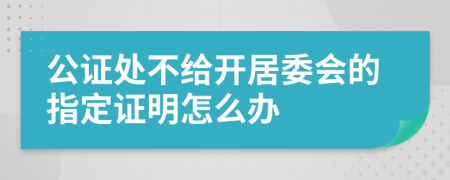 公证处不给开居委会的指定证明怎么办