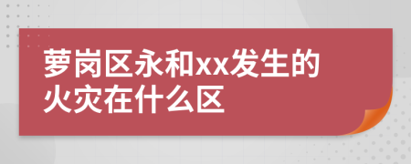 萝岗区永和xx发生的火灾在什么区