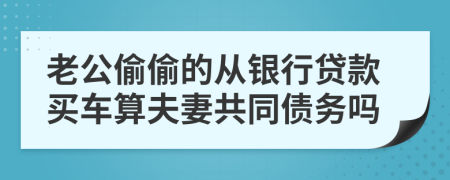 老公偷偷的从银行贷款买车算夫妻共同债务吗