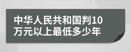 中华人民共和国判10万元以上最低多少年