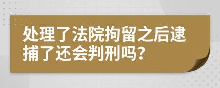 处理了法院拘留之后逮捕了还会判刑吗？