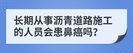 长期从事沥青道路施工的人员会患鼻癌吗？