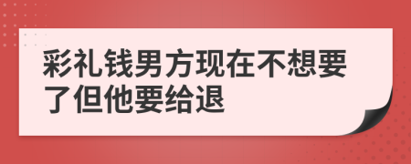 彩礼钱男方现在不想要了但他要给退