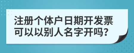 注册个体户日期开发票可以以别人名字开吗？