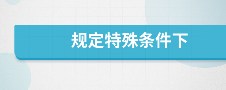 规定特殊条件下