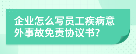 企业怎么写员工疾病意外事故免责协议书？