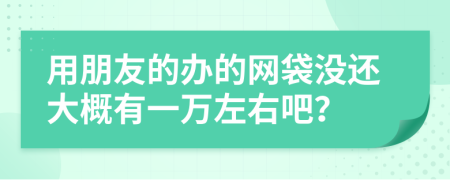 用朋友的办的网袋没还大概有一万左右吧？