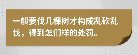 一般要伐几棵树才构成乱砍乱伐，得到怎们样的处罚。