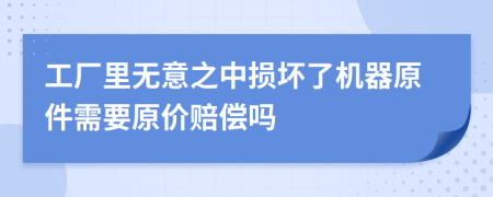 工厂里无意之中损坏了机器原件需要原价赔偿吗