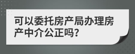 可以委托房产局办理房产中介公正吗？