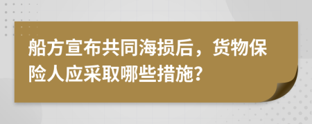 船方宣布共同海损后，货物保险人应采取哪些措施？