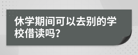 休学期间可以去别的学校借读吗？