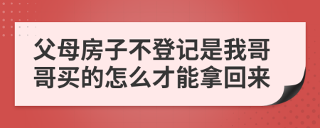 父母房子不登记是我哥哥买的怎么才能拿回来