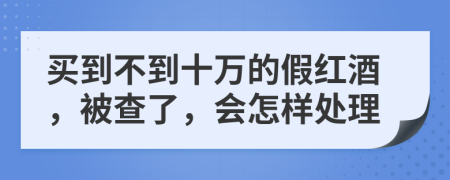 买到不到十万的假红酒，被查了，会怎样处理